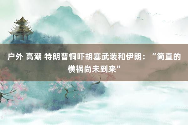 户外 高潮 特朗普恫吓胡塞武装和伊朗：“简直的横祸尚未到来”