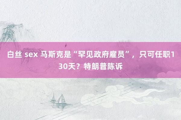 白丝 sex 马斯克是“罕见政府雇员”，只可任职130天？特朗普陈诉