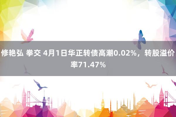 修艳弘 拳交 4月1日华正转债高潮0.02%，转股溢价率71.47%