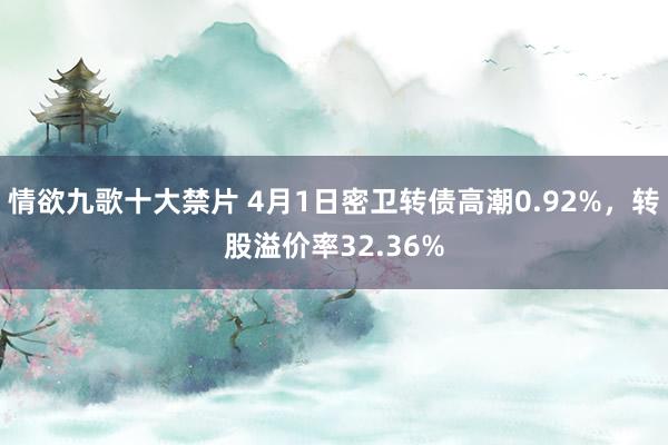 情欲九歌十大禁片 4月1日密卫转债高潮0.92%，转股溢价率32.36%