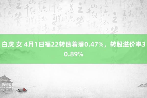 白虎 女 4月1日福22转债着落0.47%，转股溢价率30.89%