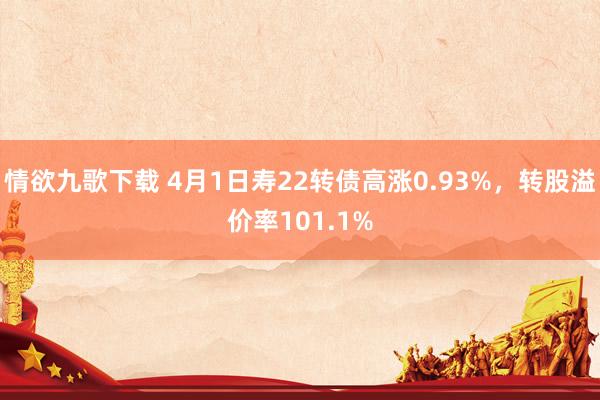 情欲九歌下载 4月1日寿22转债高涨0.93%，转股溢价率101.1%