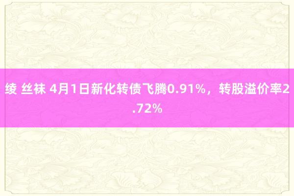 绫 丝袜 4月1日新化转债飞腾0.91%，转股溢价率2.72%