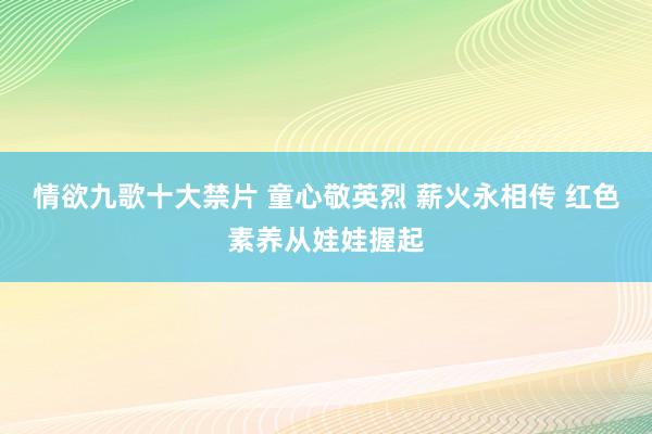 情欲九歌十大禁片 童心敬英烈 薪火永相传 红色素养从娃娃握起