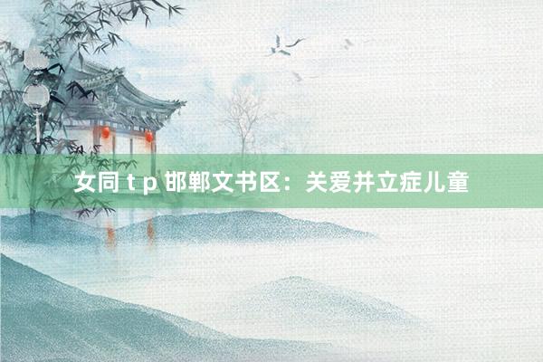 女同 t p 邯郸文书区：关爱并立症儿童