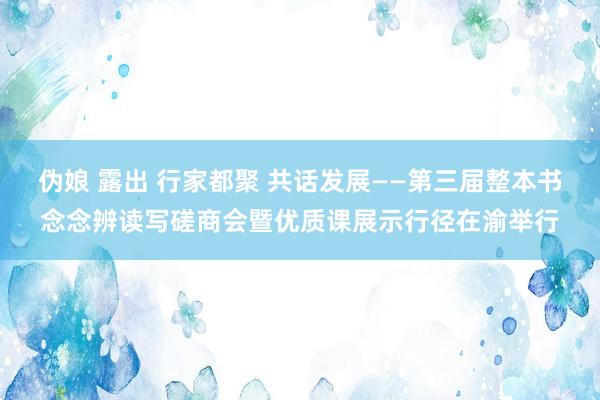 伪娘 露出 行家都聚 共话发展——第三届整本书念念辨读写磋商会暨优质课展示行径在渝举行