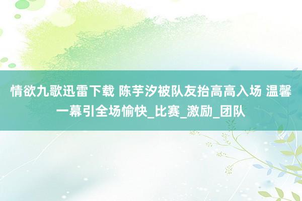 情欲九歌迅雷下载 陈芋汐被队友抬高高入场 温馨一幕引全场愉快_比赛_激励_团队