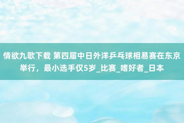 情欲九歌下载 第四届中日外洋乒乓球相易赛在东京举行，最小选手仅5岁_比赛_嗜好者_日本