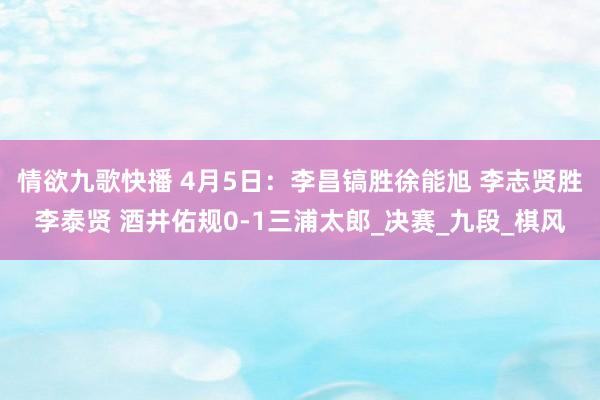情欲九歌快播 4月5日：李昌镐胜徐能旭 李志贤胜李泰贤 酒井佑规0-1三浦太郎_决赛_九段_棋风