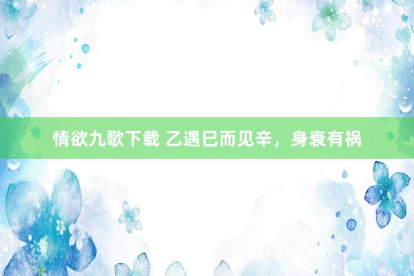 情欲九歌下载 乙遇巳而见辛，身衰有祸