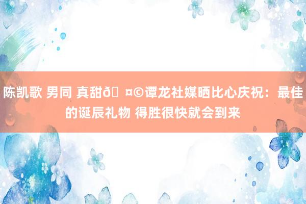 陈凯歌 男同 真甜🤩谭龙社媒晒比心庆祝：最佳的诞辰礼物 得胜很快就会到来