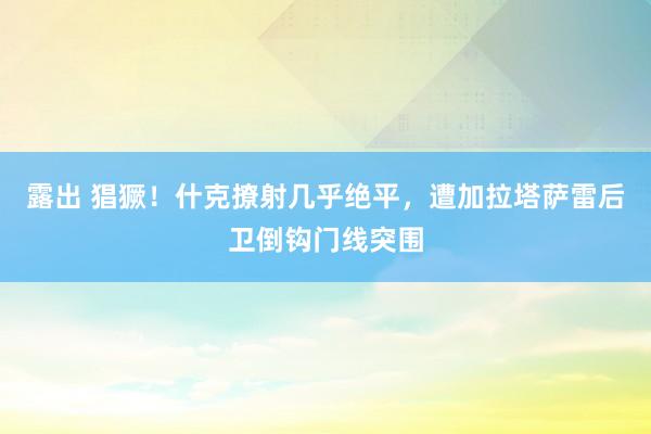 露出 猖獗！什克撩射几乎绝平，遭加拉塔萨雷后卫倒钩门线突围