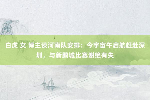 白虎 女 博主谈河南队安排：今宇宙午启航赶赴深圳，与新鹏城比赛谢绝有失
