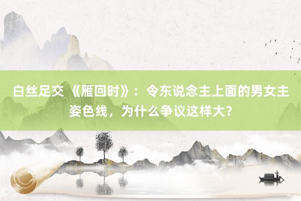 白丝足交 《雁回时》：令东说念主上面的男女主姿色线，为什么争议这样大？