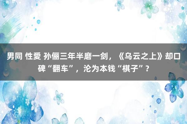 男同 性愛 孙俪三年半磨一剑，《乌云之上》却口碑“翻车”，沦为本钱“棋子”？
