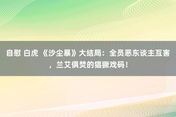 自慰 白虎 《沙尘暴》大结局：全员恶东谈主互害，兰艾俱焚的猖獗戏码！