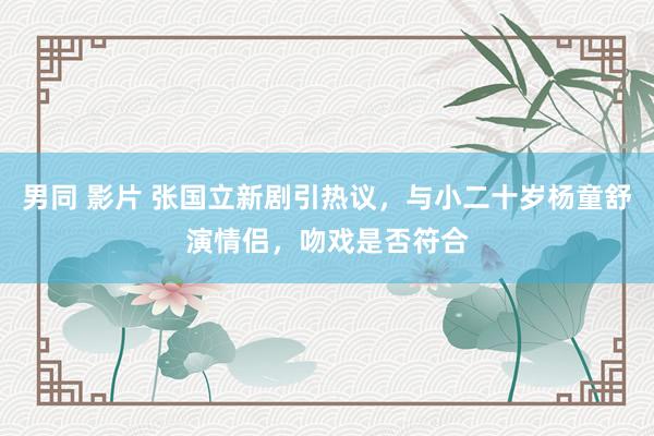 男同 影片 张国立新剧引热议，与小二十岁杨童舒演情侣，吻戏是否符合