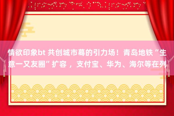 情欲印象bt 共创城市蓦的引力场！青岛地铁“生意一又友圈”扩容 ，支付宝、华为、海尔等在列