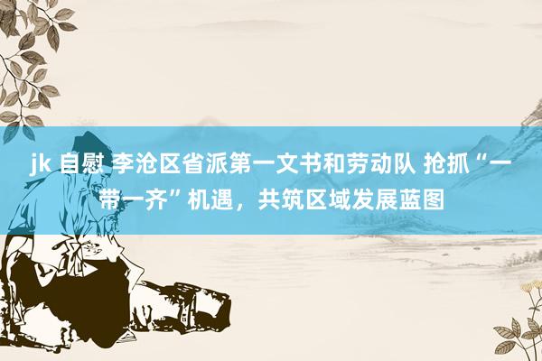 jk 自慰 李沧区省派第一文书和劳动队 抢抓“一带一齐”机遇，共筑区域发展蓝图