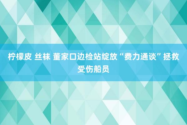 柠檬皮 丝袜 董家口边检站绽放“费力通谈”拯救受伤船员