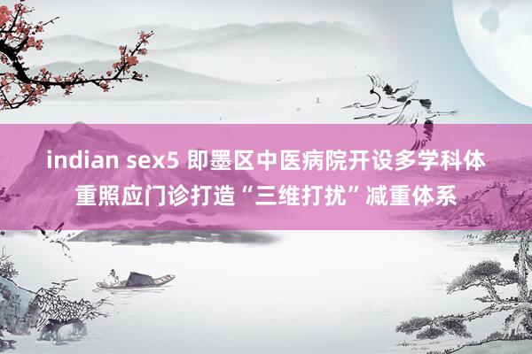 indian sex5 即墨区中医病院开设多学科体重照应门诊打造“三维打扰”减重体系