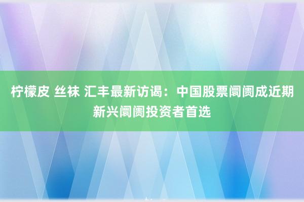 柠檬皮 丝袜 汇丰最新访谒：中国股票阛阓成近期新兴阛阓投资者首选