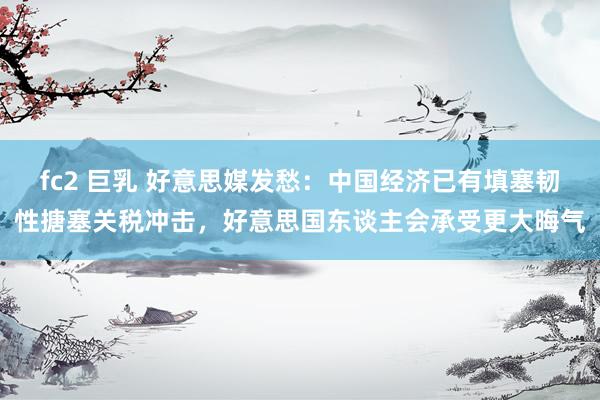 fc2 巨乳 好意思媒发愁：中国经济已有填塞韧性搪塞关税冲击，好意思国东谈主会承受更大晦气