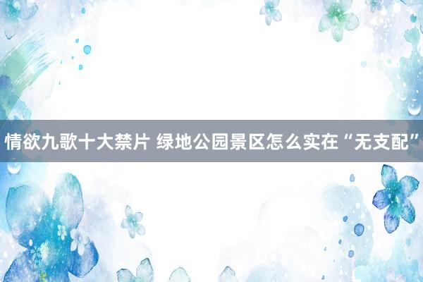 情欲九歌十大禁片 绿地公园景区怎么实在“无支配”