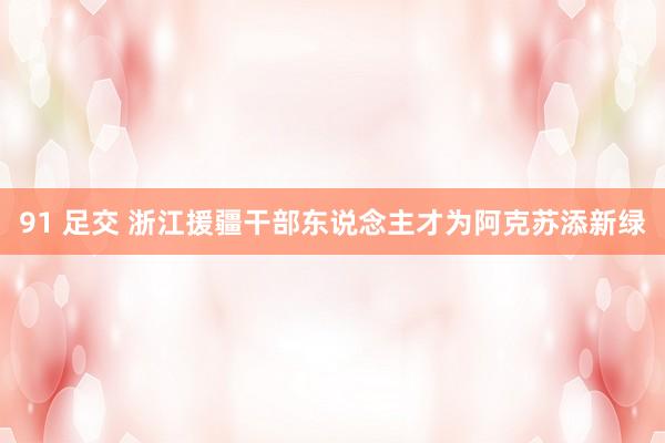 91 足交 浙江援疆干部东说念主才为阿克苏添新绿