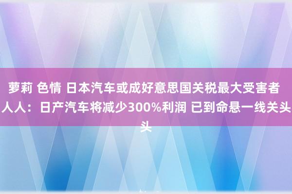 萝莉 色情 日本汽车或成好意思国关税最大受害者 人人：日产汽车将减少300%利润 已到命悬一线关头
