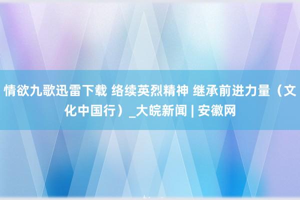 情欲九歌迅雷下载 络续英烈精神 继承前进力量（文化中国行）_大皖新闻 | 安徽网