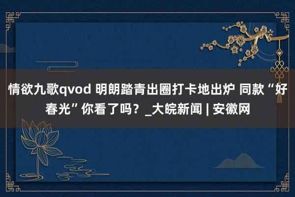 情欲九歌qvod 明朗踏青出圈打卡地出炉 同款“好春光”你看了吗？_大皖新闻 | 安徽网