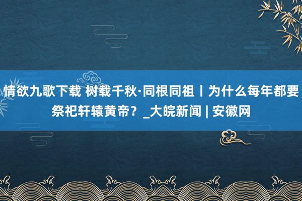 情欲九歌下载 树载千秋·同根同祖丨为什么每年都要祭祀轩辕黄帝？_大皖新闻 | 安徽网