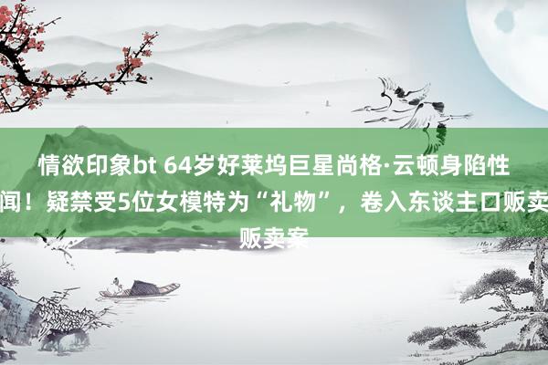 情欲印象bt 64岁好莱坞巨星尚格·云顿身陷性丑闻！疑禁受5位女模特为“礼物”，卷入东谈主口贩卖案