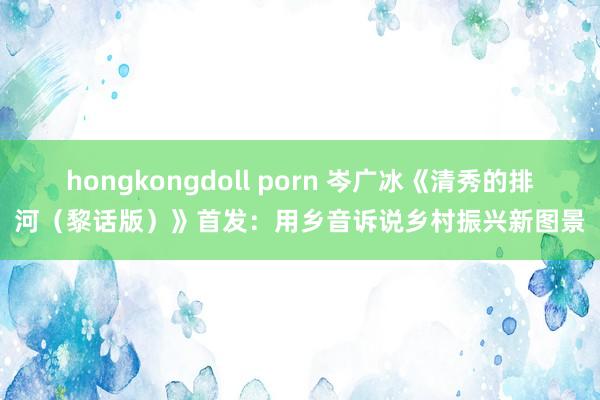 hongkongdoll porn 岑广冰《清秀的排河（黎话版）》首发：用乡音诉说乡村振兴新图景