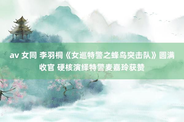 av 女同 李羽桐《女巡特警之蜂鸟突击队》圆满收官 硬核演绎特警麦嘉玲获赞