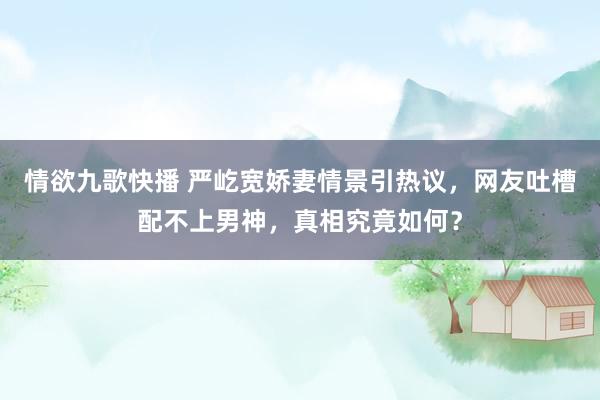 情欲九歌快播 严屹宽娇妻情景引热议，网友吐槽配不上男神，真相究竟如何？