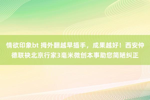 情欲印象bt 拇外翻越早插手，成果越好！西安仲德联袂北京行家3毫米微创本事助您简陋纠正