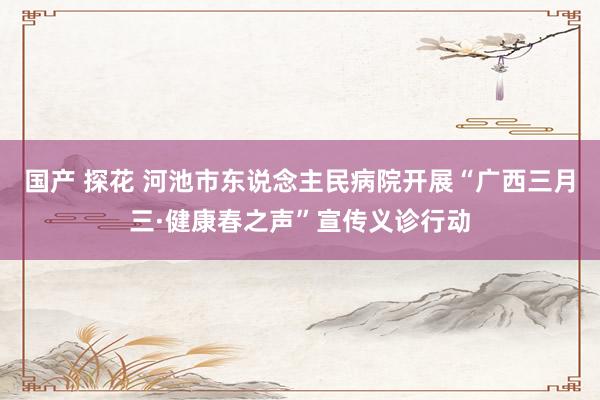 国产 探花 河池市东说念主民病院开展“广西三月三·健康春之声”宣传义诊行动