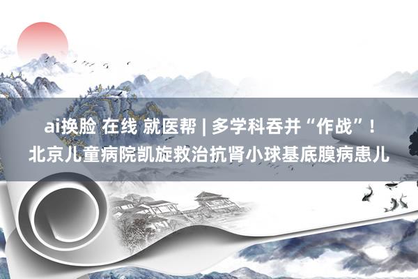 ai换脸 在线 就医帮 | 多学科吞并“作战”！北京儿童病院凯旋救治抗肾小球基底膜病患儿