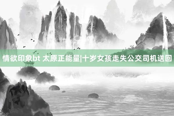 情欲印象bt 太原正能量|十岁女孩走失公交司机送回