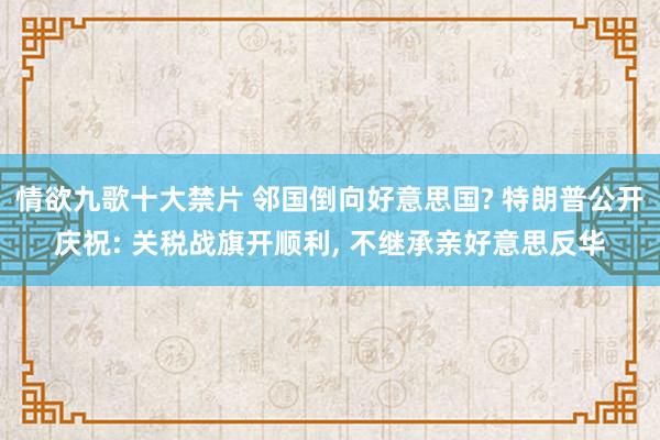 情欲九歌十大禁片 邻国倒向好意思国? 特朗普公开庆祝: 关税战旗开顺利， 不继承亲好意思反华