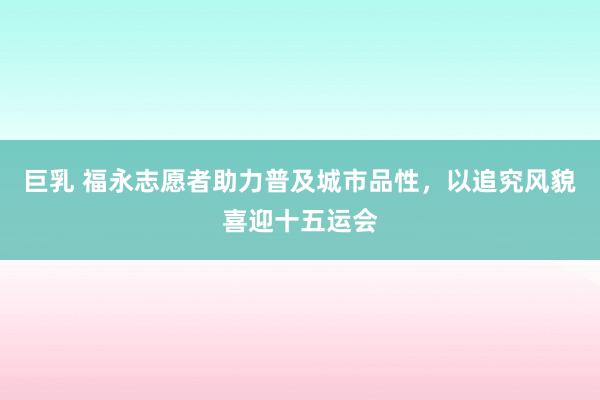 巨乳 福永志愿者助力普及城市品性，以追究风貌喜迎十五运会
