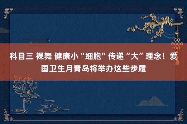 科目三 裸舞 健康小“细胞”传递“大”理念！爱国卫生月青岛将举办这些步履
