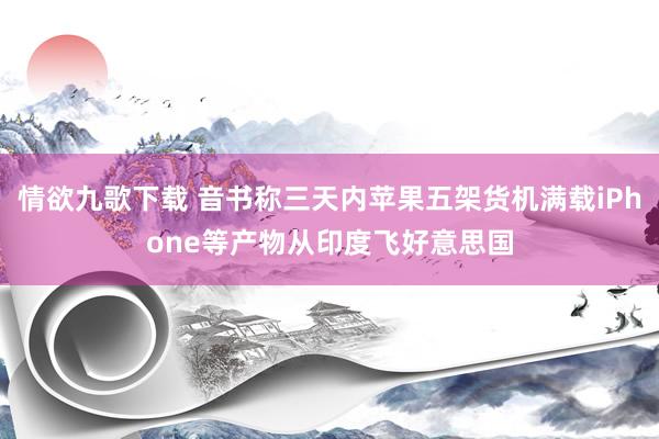 情欲九歌下载 音书称三天内苹果五架货机满载iPhone等产物从印度飞好意思国