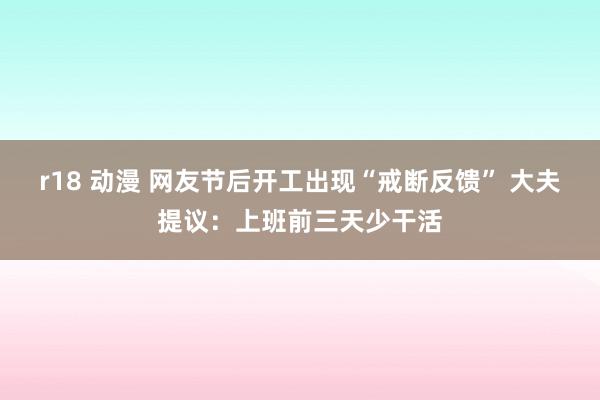 r18 动漫 网友节后开工出现“戒断反馈” 大夫提议：上班前三天少干活