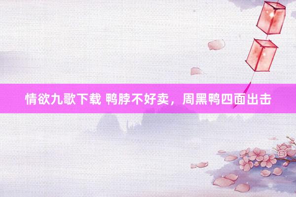 情欲九歌下载 鸭脖不好卖，周黑鸭四面出击
