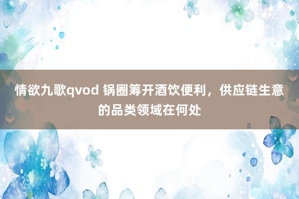 情欲九歌qvod 锅圈筹开酒饮便利，供应链生意的品类领域在何处