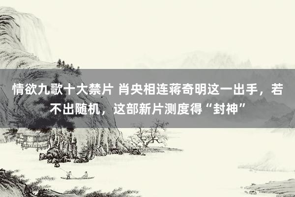 情欲九歌十大禁片 肖央相连蒋奇明这一出手，若不出随机，这部新片测度得“封神”