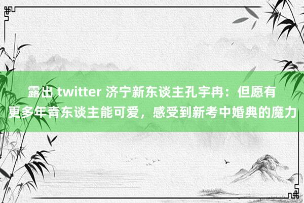 露出 twitter 济宁新东谈主孔宇冉：但愿有更多年青东谈主能可爱，感受到新考中婚典的魔力
